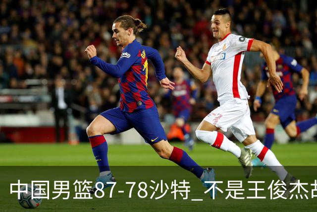 中国男篮87-78沙特 不是王俊杰胡金秋 他才是全场最佳 30+7带队起飞